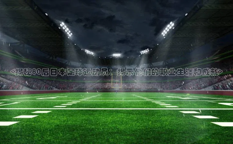 贝博平台客户端app百度信誉<揭秘80后日本足球运动员：揭示他们的职业生涯和成就>