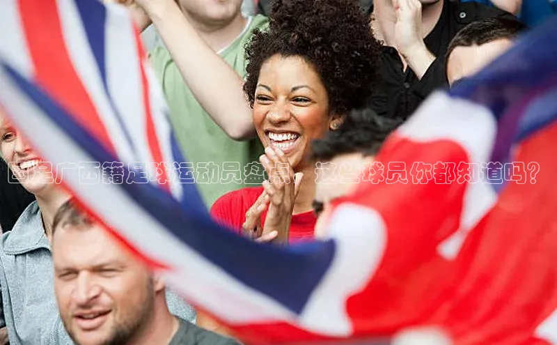 艾弗森代言贝博app下载百度人工翻译国足广西籍足球运动员盘点，这些球员你都知道吗？