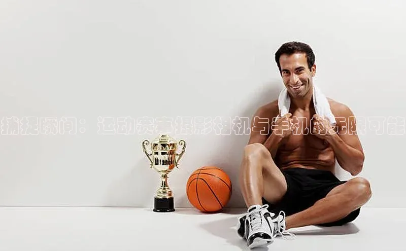 betball贝博app下载江铃新能源捕捉瞬间：运动赛事摄影相机与手机的无限可能