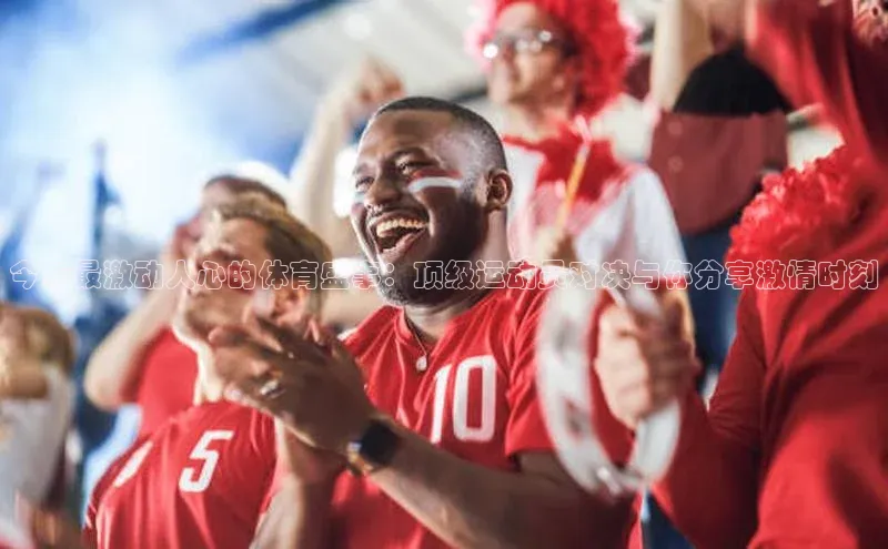 今年最激动人心的体育盛事：顶级运动员对决与你分享激情时刻