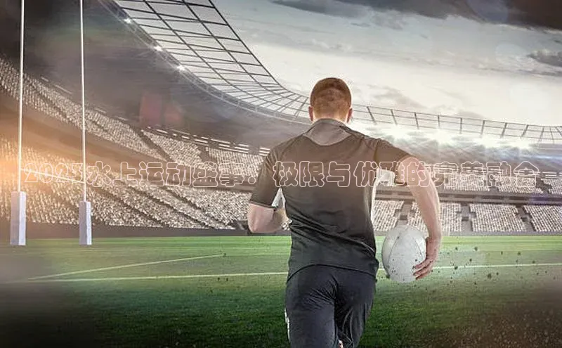 2023水上运动盛事：极限与优雅的完美融合