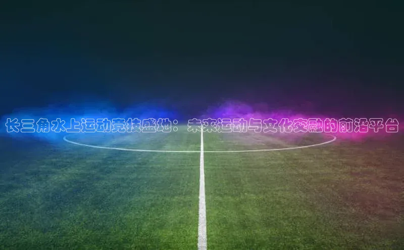 长三角水上运动竞技盛地：未来运动与文化交融的前沿平台