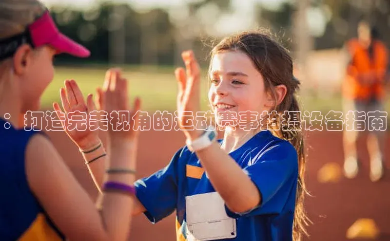 ：打造完美视角的运动赛事拍摄设备指南