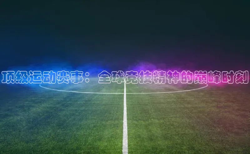 顶级运动赛事：全球竞技精神的巅峰时刻